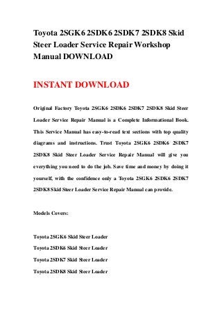 Toyota 2SGK6 2SDK6 2SDK7 2SDK8 Skid
Steer Loader Service Repair Workshop
Manual DOWNLOAD
INSTANT DOWNLOAD
Original Factory Toyota 2SGK6 2SDK6 2SDK7 2SDK8 Skid Steer
Loader Service Repair Manual is a Complete Informational Book.
This Service Manual has easy-to-read text sections with top quality
diagrams and instructions. Trust Toyota 2SGK6 2SDK6 2SDK7
2SDK8 Skid Steer Loader Service Repair Manual will give you
everything you need to do the job. Save time and money by doing it
yourself, with the confidence only a Toyota 2SGK6 2SDK6 2SDK7
2SDK8 Skid Steer Loader Service Repair Manual can provide.
Models Covers:
Toyota 2SGK6 Skid Steer Loader
Toyota 2SDK6 Skid Steer Loader
Toyota 2SDK7 Skid Steer Loader
Toyota 2SDK8 Skid Steer Loader
 