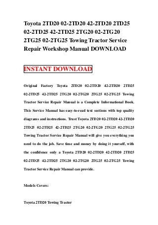 Toyota 2TD20 02-2TD20 42-2TD20 2TD25
02-2TD25 42-2TD25 2TG20 02-2TG20
2TG25 02-2TG25 Towing Tractor Service
Repair Workshop Manual DOWNLOAD


INSTANT DOWNLOAD

Original Factory Toyota 2TD20 02-2TD20 42-2TD20 2TD25

02-2TD25 42-2TD25 2TG20 02-2TG20 2TG25 02-2TG25 Towing

Tractor Service Repair Manual is a Complete Informational Book.

This Service Manual has easy-to-read text sections with top quality

diagrams and instructions. Trust Toyota 2TD20 02-2TD20 42-2TD20

2TD25 02-2TD25 42-2TD25 2TG20 02-2TG20 2TG25 02-2TG25

Towing Tractor Service Repair Manual will give you everything you

need to do the job. Save time and money by doing it yourself, with

the confidence only a Toyota 2TD20 02-2TD20 42-2TD20 2TD25

02-2TD25 42-2TD25 2TG20 02-2TG20 2TG25 02-2TG25 Towing

Tractor Service Repair Manual can provide.



Models Covers:



Toyota 2TD20 Towing Tractor
 