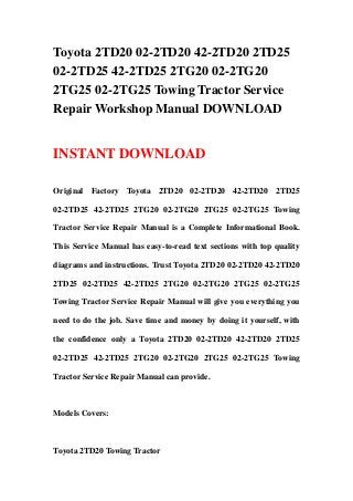 Toyota 2TD20 02-2TD20 42-2TD20 2TD25
02-2TD25 42-2TD25 2TG20 02-2TG20
2TG25 02-2TG25 Towing Tractor Service
Repair Workshop Manual DOWNLOAD
INSTANT DOWNLOAD
Original Factory Toyota 2TD20 02-2TD20 42-2TD20 2TD25
02-2TD25 42-2TD25 2TG20 02-2TG20 2TG25 02-2TG25 Towing
Tractor Service Repair Manual is a Complete Informational Book.
This Service Manual has easy-to-read text sections with top quality
diagrams and instructions. Trust Toyota 2TD20 02-2TD20 42-2TD20
2TD25 02-2TD25 42-2TD25 2TG20 02-2TG20 2TG25 02-2TG25
Towing Tractor Service Repair Manual will give you everything you
need to do the job. Save time and money by doing it yourself, with
the confidence only a Toyota 2TD20 02-2TD20 42-2TD20 2TD25
02-2TD25 42-2TD25 2TG20 02-2TG20 2TG25 02-2TG25 Towing
Tractor Service Repair Manual can provide.
Models Covers:
Toyota 2TD20 Towing Tractor
 