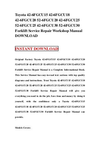 Toyota 42-6FGCU15 42-6FGCU18
42-6FGCU20 52-6FGCU20 42-6FGCU25
52-6FGCU25 42-6FGCU30 52-6FGCU30
Forklift Service Repair Workshop Manual
DOWNLOAD


INSTANT DOWNLOAD

Original Factory Toyota 42-6FGCU15 42-6FGCU18 42-6FGCU20

52-6FGCU20 42-6FGCU25 52-6FGCU25 42-6FGCU30 52-6FGCU30

Forklift Service Repair Manual is a Complete Informational Book.

This Service Manual has easy-to-read text sections with top quality

diagrams and instructions. Trust Toyota 42-6FGCU15 42-6FGCU18

42-6FGCU20 52-6FGCU20 42-6FGCU25 52-6FGCU25 42-6FGCU30

52-6FGCU30 Forklift Service Repair Manual will give you

everything you need to do the job. Save time and money by doing it

yourself,   with   the   confidence   only   a   Toyota   42-6FGCU15

42-6FGCU18 42-6FGCU20 52-6FGCU20 42-6FGCU25 52-6FGCU25

42-6FGCU30 52-6FGCU30 Forklift Service Repair Manual can

provide.



Models Covers:
 