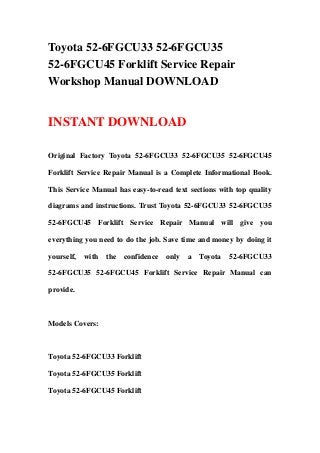 Toyota 52-6FGCU33 52-6FGCU35
52-6FGCU45 Forklift Service Repair
Workshop Manual DOWNLOAD
INSTANT DOWNLOAD
Original Factory Toyota 52-6FGCU33 52-6FGCU35 52-6FGCU45
Forklift Service Repair Manual is a Complete Informational Book.
This Service Manual has easy-to-read text sections with top quality
diagrams and instructions. Trust Toyota 52-6FGCU33 52-6FGCU35
52-6FGCU45 Forklift Service Repair Manual will give you
everything you need to do the job. Save time and money by doing it
yourself, with the confidence only a Toyota 52-6FGCU33
52-6FGCU35 52-6FGCU45 Forklift Service Repair Manual can
provide.
Models Covers:
Toyota 52-6FGCU33 Forklift
Toyota 52-6FGCU35 Forklift
Toyota 52-6FGCU45 Forklift
 