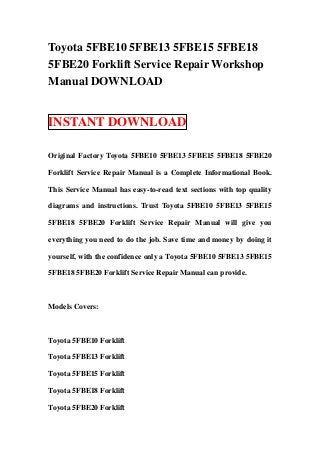 Toyota 5FBE10 5FBE13 5FBE15 5FBE18
5FBE20 Forklift Service Repair Workshop
Manual DOWNLOAD


INSTANT DOWNLOAD

Original Factory Toyota 5FBE10 5FBE13 5FBE15 5FBE18 5FBE20

Forklift Service Repair Manual is a Complete Informational Book.

This Service Manual has easy-to-read text sections with top quality

diagrams and instructions. Trust Toyota 5FBE10 5FBE13 5FBE15

5FBE18 5FBE20 Forklift Service Repair Manual will give you

everything you need to do the job. Save time and money by doing it

yourself, with the confidence only a Toyota 5FBE10 5FBE13 5FBE15

5FBE18 5FBE20 Forklift Service Repair Manual can provide.



Models Covers:



Toyota 5FBE10 Forklift

Toyota 5FBE13 Forklift

Toyota 5FBE15 Forklift

Toyota 5FBE18 Forklift

Toyota 5FBE20 Forklift
 