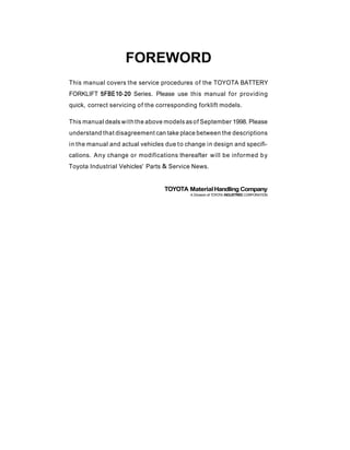 FOREWORD
This manual covers the service procedures of the TOYOTA BATTERY
FORKLIFT 5FBE10-20 Series. Please use this manual for providing
quick, correct servicing of the corresponding forklift models.
This manual deals with the above models as of September 1998. Please
understand that disagreement can take place between the descriptions
in the manual and actual vehicles due to change in design and specifi-
cations. Any change or modifications thereafter will be informed by
Toyota Industrial Vehicles' Parts & Service News.
TOYOTA MaterialHandling Company
A Division of TOYOTA INWSRIES CORPORATION
 