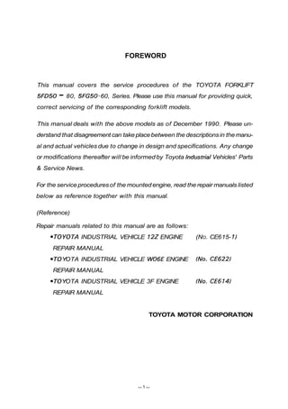 FOREWORD
This manual covers the service procedures of the TOYOTA FORKLIFT
5FD50 - 80, 5FG50-60, Series. Please use this manual for providing quick,
correct servicing of the corresponding forklift models.
This manual deals with the above models as of December 1990. Please un-
derstand that disagreement can take placebetween the descriptionsin the manu-
al and actual vehicles due to change in design and specifications. Any change
or modifications thereafter will be informedby Toyota IndustrialVehicles' Parts
& Service News.
For the service proceduresof the mounted engine, read the repair manuals listed
below as reference together with this manual.
(Reference)
Repair manuals related to this manual are as follows:
0TOYOTA INDUSTRIAL VEHICLE 122ENGINE (NO. CE615- 1)
REPAIR MANUAL
070YOTA INDUSTRIAL VEHICLE W06E ENGINE (No. CE6221
REPAIR MANUAL
070YOTA INDUSTRIAL VEHICLE 3F ENGINE (No. CE614)
REPAIR MANUAL
TOYOTA MOTOR CORPORATION
 