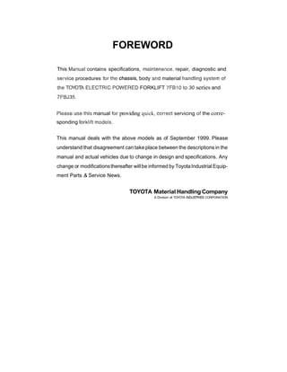 FOREWORD
This Manual contains specifications, mairstenances, repair, diagnostic and
service procedures for %he
a3l%assiis,body and material handling system sf
the TOYOTA ELECTRIC POWERED FORKLIFT 7FB-10to 30 series and
7FBJ35.
Piease use this manual for providing quick, correct servicing of the corre-
sponding forklilt models.
This manual deals with the above models as of September 1999. Please
understand that disagreement can take place between the descriptions in the
manual and actual vehicles due to change in design and specifications. Any
change or modificationsthereafter willbe informed by ToyotaIndustrial Equip-
ment Parts .& Service News.
TOYOTA Material Handling Company
A Division of TOYOTA INDUSTRIESCORPORATION
 