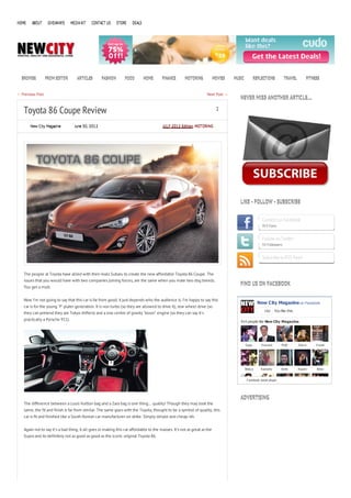 HOME    ABOUT      GIVEAWAYS     MEDIA KIT   CONTACT US      STORE    DEALS




  BROWSE          FROM EDITOR       ARTICLES       FASHION       FOOD         HOME      FINANCE       MOTORING            MOVIES   MUSIC           REFLECTIONS           TRAVEL          FITNESS


← Previous Post                                                                                                     Next Post →
                                                                                                                                      NEVER MISS ANOTHER ARTICLE…

   Toyota 86 Coupe Review                                                                                                  2


       New City Magazine           June 30, 2012                                        JULY 2012 Edition, MOTORING




                                                                                                                                      LIKE - FOLLOW - SUBSCRIBE


                                                                                                                                                       Connect on Facebook
                                                                                                                                                       913 Fans


                                                                                                                                                       Follow on Twitter
                                                                                                                                                       55 Followers


                                                                                                                                                       Subscribe to RSS Feed


   The people at Toyota have allied with their rivals Subaru to create the new affordable Toyota 86 Coupe. The
   issues that you would have with two companies joining forces, are the same when you mate two dog breeds.
                                                                                                                                      FIND US ON FACEBOOK
   You get a mutt.


   Now I’m not going to say that this car is far from good, it just depends who the audience is. I’m happy to say this
                                                                                                                                                     New City Magazine on Facebook
   car is for the young ‘P’ plater generation. It is non turbo (so they are allowed to drive it), rear wheel drive (so
                                                                                                                                                         Like     You like this.
   they can pretend they are Tokyo drifters) and a low centre of gravity ‘boxer’ engine (so they can say it’s
   practically a Porsche 911).                                                                                                        914 people like New City Magazine.




                                                                                                                                           E ppy       H ow ard        M att       S tev e    V irosh




                                                                                                                                           Widy a      Kamerly         Brett       N aomi     N ikki


                                                                                                                                            F acebook social plugin




                                                                                                                                      ADVERTISING
   The difference between a Louis Vuitton bag and a Zara bag is one thing… quality! Though they may look the
   same, the fit and finish is far from similar. The same goes with the Toyota, thought to be a symbol of quality, this
   car is fit and finished like a South Korean car manufacturer on strike. Simply simple and cheap-ish.


   Again not to say it’s a bad thing, it all goes in making this car affordable to the masses. It’s not as great as the
   Supra and its definitely not as good as good as the iconic original Toyota 86.
 