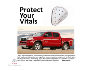 Protect	
  	
  
                              Your	
  	
  
                              Vitals	
  



                        There	
  are	
  certain	
  pieces	
  of	
  equipment	
  that	
  should	
  never	
  be	
  overlooked.	
  On	
  the	
  football	
  
                        ﬁeld	
  prudence	
  dictates	
  the	
  donning	
  of	
  the	
  proper	
  protec;ve	
  equipment.	
  Similarly,	
  when	
  	
  
                        taking	
  your	
  Tacoma	
  oﬀ-­‐roading,	
  it	
  just	
  makes	
  sense	
  to	
  protect	
  its	
  vulnerable	
  underside	
  	
  
                        with	
  a	
  front	
  skid	
  plate.	
  It’s	
  a	
  rough	
  and	
  tumble	
  world	
  out	
  there.	
  	
  	
  	
  	
  	
  	
  	
  Be	
  prepared.	
  

Genuine	
  Toyota	
  Accessories	
  
 