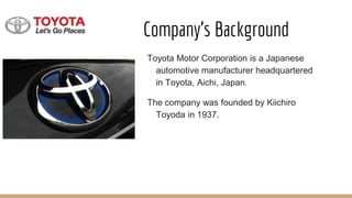 Company’s Background
Toyota Motor Corporation is a Japanese
automotive manufacturer headquartered
in Toyota, Aichi, Japan.
The company was founded by Kiichiro
Toyoda in 1937.
 