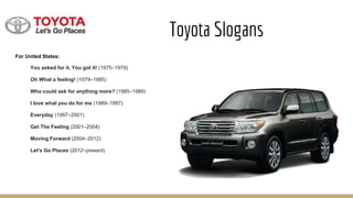 Toyota Slogans
For United States:
You asked for it, You got it! (1975–1979)
Oh What a feeling! (1979–1985)
Who could ask for anything more? (1985–1989)
I love what you do for me (1989–1997)
Everyday (1997–2001)
Get The Feeling (2001–2004)
Moving Forward (2004–2012)
Let's Go Places (2012–present)
 