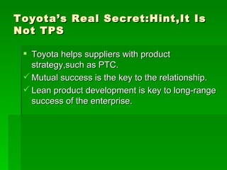 Toyota’s Real Secret:Hint,It Is Not TPS Toyota helps suppliers with product strategy,such as PTC. Mutual success is the key to the relationship. Lean product development is key to long-range success of the enterprise. 