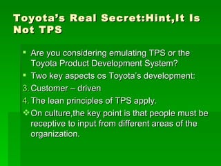 Toyota’s Real Secret:Hint,It Is Not TPS Are you considering emulating TPS or the Toyota Product Development System? Two key aspects os Toyota’s development: Customer – driven The lean principles of TPS apply. On culture,the key point is that people must be receptive to input from different areas of the organization. 