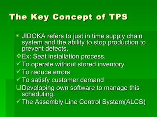 The Key Concept of TPS JIDOKA refers to just in time supply chain system and the ability to stop production to prevent defects. Ex: Seat installation process. To operate without stored inventory To reduce errors To satisfy customer demand Developing own software to manage this scheduling. The Assembly Line Control System(ALCS) 