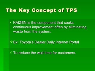 The Key Concept of TPS KAIZEN is the component that seeks continuous improvement,often by eliminating waste from the system. Ex: Toyota’s Dealer Daily Internet Portal To reduce the wait time for customers. 