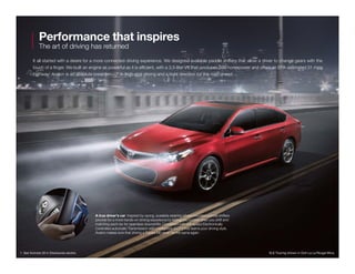 Performance that inspires
The art of driving has returned
It all started with a desire for a more connected driving experience. We designed available paddle shifters that allow a driver to change gears with the
touch of a finger. We built an engine as powerful as it is efficient, with a 3.5-liter V6 that produces 268 horsepower and offers an EPA-estimated 31 mpg
highway.1
Avalon is an absolute breakthrough in high-end driving and a bold direction for the road ahead.
A true driver’s car  Inspired by racing, available steering wheel-mounted paddle shifters
provide for a more hands-on driving experience by letting you control when you shift and
matching each rev for seamless downshifts. Combined with a 6-speed Electronically
Controlled automatic Transmission with intelligence (ECT-i) that learns your driving style,
Avalon makes sure that driving a Toyota will never be the same again.
XLE Touring shown in Ooh La La Rouge Mica.1. See footnote 33 in Disclosures section.
 