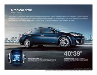 A radical drive
Avalon Hybrid
Avalon Hybrid was designed to offer an uncompromising level of performance. A driving experience that was more than refined — it was revolutionary.
We used our proven Hybrid Synergy Drive®
system that delivers a spirited ride while at the same time offering up to an EPA-estimated 40 combined mpg1
and a Super Ultra Low Emission Vehicle (SULEV)2
emission rating. The world is accelerating, and we’re leading the charge.
Efficiency that excites. Our Hybrid Synergy Drive®
system and Electronically controlled Continuously Variable
Transmission (ECVT) combine for fuel economy efficiency
and the performance you love.
Multi-Information Display (MID) 
Avalon’s MID shows you everything you need to know. See how much
fuel you have left, check your current mpg and, on Avalon Limited, get
turn-by-turn directions3
to your favorite spot – all on one display, to help
you keep your eyes on the road.
40/39
est. est.
city hwy
Hybrid Limited shown in Parisian Night Pearl.
1. See footnote 33 in Disclosures section.  2. See footnote 32 in Disclosures section.  3. See footnote 12 in Disclosures section.
 