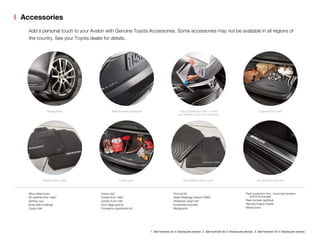 Accessories
Add a personal touch to your Avalon with Genuine Toyota Accessories. Some accessories may not be available in all regions of
the country. See your Toyota dealer for details.
Mudguards Rear bumper appliqué Paint protection film – hood
and fenders and front bumper1
Carpet trunk mat2
Carpet floor mats3
Cargo tray2
All-weather floor mats3
Illuminated doorsills
Alloy wheel locks
All-weather floor mats3
Ashtray cup
Body side moldings
Cargo tote2
Cargo tray2
Carpet floor mats3
Carpet trunk mat2
Door edge guards
Emergency assistance kit
First aid kit
Glass Breakage Sensor (GBS)
Hideaway cargo net2
Illuminated doorsills
Mudguards
Paint protection film – hood and fenders
	 and front bumper1
Rear bumper appliqué
Remote Engine Starter
Wheel locks
1. See footnote 34 in Disclosures section. 2. See footnote 35 in Disclosures section. 3. See footnote 19 in Disclosures section.
 