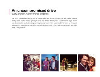 An uncompromised drive
Every angle of Avalon evokes elegance
The 2015 Toyota Avalon stands out no matter where you go. Its sculpted lines and curves create a
distinguished profile, while a lightweight body and athletic stance give it a performance edge. Avalon
was developed by a U.S. led design and engineering team, and is assembled in Kentucky as the purest
expression of everything we love about driving. It all results in one thing: a feeling of excitement with every
drive. Let’s go places.
 