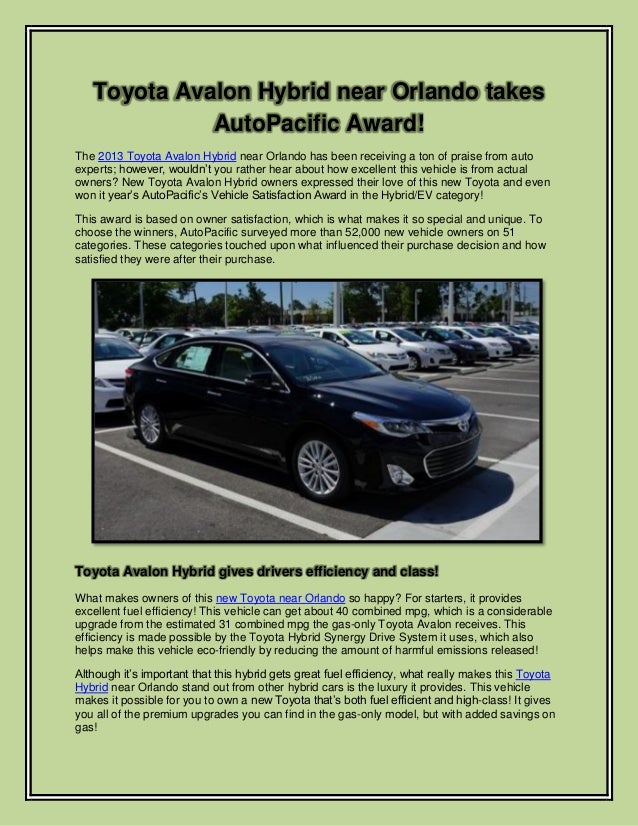 Toyota Avalon Hybrid near Orlando takes
AutoPacific Award!
The 2013 Toyota Avalon Hybrid near Orlando has been receiving a ton of praise from auto
experts; however, wouldn’t you rather hear about how excellent this vehicle is from actual
owners? New Toyota Avalon Hybrid owners expressed their love of this new Toyota and even
won it year’s AutoPacific’s Vehicle Satisfaction Award in the Hybrid/EV category!
This award is based on owner satisfaction, which is what makes it so special and unique. To
choose the winners, AutoPacific surveyed more than 52,000 new vehicle owners on 51
categories. These categories touched upon what influenced their purchase decision and how
satisfied they were after their purchase.
Toyota Avalon Hybrid gives drivers efficiency and class!
What makes owners of this new Toyota near Orlando so happy? For starters, it provides
excellent fuel efficiency! This vehicle can get about 40 combined mpg, which is a considerable
upgrade from the estimated 31 combined mpg the gas-only Toyota Avalon receives. This
efficiency is made possible by the Toyota Hybrid Synergy Drive System it uses, which also
helps make this vehicle eco-friendly by reducing the amount of harmful emissions released!
Although it’s important that this hybrid gets great fuel efficiency, what really makes this Toyota
Hybrid near Orlando stand out from other hybrid cars is the luxury it provides. This vehicle
makes it possible for you to own a new Toyota that’s both fuel efficient and high-class! It gives
you all of the premium upgrades you can find in the gas-only model, but with added savings on
gas!
 
