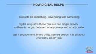HOW DIGITAL HELPS



     products do something, advertising tells something

     digital integrates these two into one single activity,
so there is no gap between what you say and what you do

call it engagement, brand utility, service design, it is all about
                   what can I do for you?
 