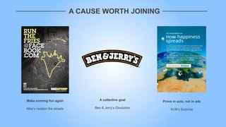 A CAUSE WORTH JOINING




Make running fun again                A collective goal       Prove in acts, not in ads

Nike‟s reclaim the streets         Ben & Jerry‟s Givolution        KLM‟s Surprise
 