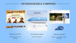 AN ENGAGEABLE CAMPAIGN




Make your own TV ad             Your portrait on a plane      Finish your own story

Cadbury's It‟s no Picnic          KLM‟s Tile & Inspire     Tippex‟s Hunter Shoots a Bear
     campaign                                                        campaign
 