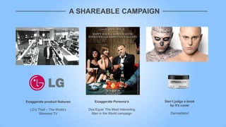 A SHAREABLE CAMPAIGN




Exaggerate product features          Exaggerate Persona’s          Don’t judge a book
                                                                     by it’s cover
  LG‟s Thief – The World‟s       Dos Equis‟ The Most Interesting
        Slimmest TV               Man in the World campaign           Dermablend
 