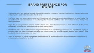 BRAND PREFERENCE FOR
                                            TOYOTA
‣   The iterative nature and real-time feedback of digital campaigns will increase the chances of truly reaching the right target group
    and perhaps the real brand ambassadors (Toyota fans)

‣   The Toyota brand can become a continuous part of consumers‟ daily lives when providing social services on social media. The
    service the Toyota brand provides must be an authentic part of the brand‟s USP. Most online conversations are about sharing these
    useful phenomena.

‣   Target the younger generations on their lifestyle. Brands are a form of self expression for most Millennials. In fact, brand
    preference is the number one identifier that they‟re willing to share online.

‣   Since brands are a form of self expression, this generation tends to be overwhelmingly brand loyal and expect brands to play an
    important role in their lives- to help them learn about new trends, achieve their personal goals and will likely switch brands if those
    brands help them in other areas of their lives.

‣   This is an opportunity for Toyota, since they are already tapping in on „A Networked Society‟ providing benefits to consumers in an
    entire ecosystem instead of the car itself.
 