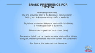 BRAND PREFERENCE FOR
                 TOYOTA
                   Advertising is not dead.
   But one should go back to the basic rule: communication
      Letting people know something useful is available.


     Digital can stimulate a long term relationship by offering
                 a recurring addition to a product.

          This can turn buyers into „subscribers‟ (fans)

Because of digital, one can create personal relationships, initiate
dialogues, create experiences and share context with consumers.

           Just like the little bakery around the corner.
 