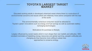 TOYOTA’S LARGEST TARGET
                            MARKET

  Educated working adults in developed urbanized areas where there is a subculture of
environmental concerns and issues which are relatively more active compared with the rest
                                     of the world

              This environmentally conscious consumer would be attracted to
 Toyota‟s „green‟ innovations such as energy and fuel savings as well as automatic battery
                                  recharging technologies

                            Motivations for purchase is lifestyle.

 Largely influenced by social needs which in turn shape their own beliefs and attitudes. With
constant reminders of depleting energy resources and global warming, people‟s attitudes are
                    changing as they become more willing to adopt new
                               approaches to conserve energy.
 