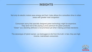 INSIGHTS


Not only do electric motors save energy and fuel, it also allows for a smoother drive in urban
                             areas with greater road congestion


     Consumers worry that specially designed green technology might be expensive.
             They tend not to like paying a price premium for green products.
   “Green” as a deciding attribute is not prioritized yet when making purchase decisions


 The stereotype of hybrid owners as treehuggers is far from the truth: in fact, they are high
                             income, mainstream consumers
 