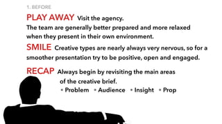 1. BEFORE
PLAY AWAY Visit the agency.
The team are generally better prepared and more relaxed
when they present in their own environment.
SMILE Creative types are nearly always very nervous, so for a
smoother presentation try to be positive, open and engaged.
RECAP Always begin by revisiting the main areas
of the creative brief.
• Problem • Audience • Insight • Prop
 