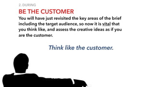 2. DURING
BE THE CUSTOMER
You will have just revisited the key areas of the brief
including the target audience, so now it is vital that
you think like, and assess the creative ideas as if you
are the customer.
Think like the customer.
 