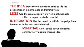 2. DURING
THE IDEA Does the creative idea bring to life the
proposition in a memorable or dramatic way?
LEGS Can the creative idea work well in all channels;
• ﬁlm • paper • pixels • social
INTEGRATION Has the brand or vehicle campaign idea
been used in the best possible way?
MINUTIAE Don’t stress about a missing
comma, worry about a missing idea.
 