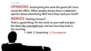 3. AFTER
OPINIONS Avoid giving the work the good old ‘once
round the ofﬁce’. Other people always have a subjective
opinion about advertising. BUT have they read your brief?
NERVES Feeling nervous?
That’s a good thing. Pin the work on your wall and give
the ideas the overnight test, and see how they look in
the morning.
1. Safe 2. Surprising 3. Courageous
 
