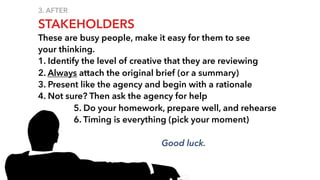 3. AFTER
STAKEHOLDERS
These are busy people, make it easy for them to see
your thinking.
1. Identify the level of creative that they are reviewing
2. Always attach the original brief (or a summary)
3. Present like the agency and begin with a rationale
4. Not sure? Then ask the agency for help
5. Do your homework, prepare well, and rehearse
6. Timing is everything (pick your moment)
Good luck.
 