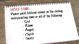 BRIEF FOUR:
Please paint biblical scenes on the ceiling,
incorporating some or all of the following:
- God
- Adam
- Angels
- Cupids
- Saints
1:1. INFORM TO INSPIRE
 