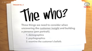 TRIGGER No. 2
The who?
2. BETTER BRIEFS
Three things we need to consider when
uncovering the customer insight and building
a persona (pen portrait).
1. demographics
2. psychographics
3. examine the customer’s beliefs
 