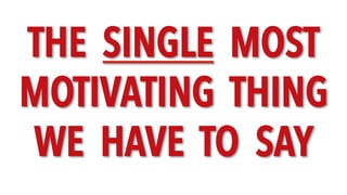 THE SINGLE MOST
MOTIVATING THING
WE HAVE TO SAY
 