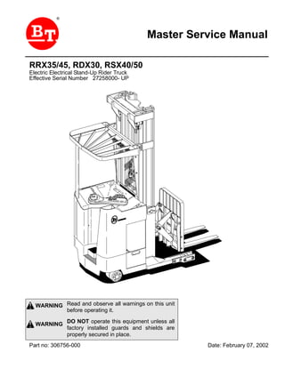 Master Service Manual
®
Read and observe all warnings on this unit
before operating it.
DO NOT operate this equipment unless all
factory installed guards and shields are
properly secured in place.
WARNING
WARNING
Part no: 306756-000 Date: February 07, 2002
RRX35/45, RDX30, RSX40/50
Electric Electrical Stand-Up Rider Truck
Effective Serial Number 27258000- UP
Fron
Return
 
