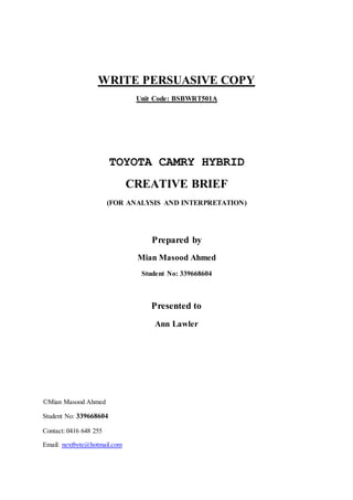 WRITE PERSUASIVE COPY
Unit Code: BSBWRT501A
TOYOTA CAMRY HYBRID
CREATIVE BRIEF
(FOR ANALYSIS AND INTERPRETATION)
Prepared by
Mian Masood Ahmed
Student No: 339668604
Presented to
Ann Lawler
©Mian Masood Ahmed
Student No: 339668604
Contact: 0416 648 255
Email: nextbyte@hotmail.com
 