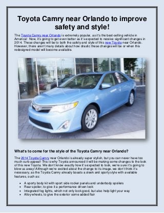 Toyota Camry near Orlando to improve
safety and style!
The Toyota Camry near Orlando is extremely popular, as it’s the best-selling vehicle in
America! Now, it’s going to get even better as it’s expected to receive significant changes in
2014. These changes will be to both the safety and style of this new Toyota near Orlando.
However, there aren’t many details about how drastic these changes will be or when this
redesigned model will become available.

What’s to come for the style of the Toyota Camry near Orlando?
The 2014 Toyota Camry near Orlando is already super stylish, but you can never have too
much curb appeal! This is why Toyota announced it will be making some changes to the look
of this new Toyota. We don’t know exactly how it’s expected to look, we’re sure it’s going to
blow us away! Although we’re excited about the change to its image, we don’t think it’s
necessary, as the Toyota Camry already boasts a sleek and sporty style with available
features, such as:





A sporty body kit with sport side rocker panels and underbody spoilers
Rear spoiler, to give it a performance driven look
Integrated fog lights, which not only look good, but also help light your way
Alloy wheels, to give the exterior some added flair

 