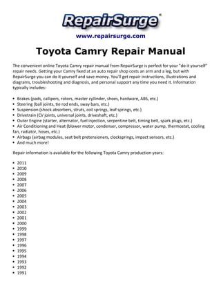 www.repairsurge.com
Toyota Camry Repair Manual
The convenient online Toyota Camry repair manual from RepairSurge is perfect for your "do it yourself"
repair needs. Getting your Camry fixed at an auto repair shop costs an arm and a leg, but with
RepairSurge you can do it yourself and save money. You'll get repair instructions, illustrations and
diagrams, troubleshooting and diagnosis, and personal support any time you need it. Information
typically includes:
Brakes (pads, callipers, rotors, master cyllinder, shoes, hardware, ABS, etc.)
Steering (ball joints, tie rod ends, sway bars, etc.)
Suspension (shock absorbers, struts, coil springs, leaf springs, etc.)
Drivetrain (CV joints, universal joints, driveshaft, etc.)
Outer Engine (starter, alternator, fuel injection, serpentine belt, timing belt, spark plugs, etc.)
Air Conditioning and Heat (blower motor, condenser, compressor, water pump, thermostat, cooling
fan, radiator, hoses, etc.)
Airbags (airbag modules, seat belt pretensioners, clocksprings, impact sensors, etc.)
And much more!
Repair information is available for the following Toyota Camry production years:
2011
2010
2009
2008
2007
2006
2005
2004
2003
2002
2001
2000
1999
1998
1997
1996
1995
1994
1993
1992
1991
 