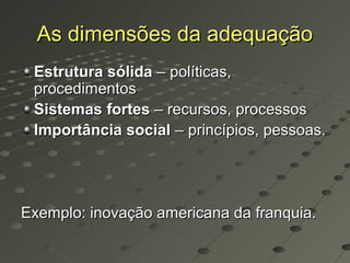 As dimensões da adequação
 Estrutura sólida – políticas,
 procedimentos
 Sistemas fortes – recursos, processos
 Importância social – princípios, pessoas.




Exemplo: inovação americana da franquia.
 