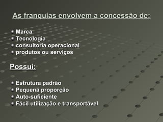 As franquias envolvem a concessão de:

 Marca
 Tecnologia
 consultoria operacional
 produtos ou serviços

Possui:

 Estrutura padrão
 Pequena proporção
 Auto-suficiente
 Fácil utilização e transportável
 