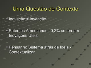 Uma Questão de Contexto
Inovação ≠ Invenção

Patentes Americanas : 0,2% se tornam
Inovações Úteis

Pensar no Sistema atrás da Idéia -
Contextualizar
 