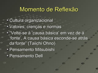 Momento de Reflexão
Cultura organizacional
Valores, crenças e normas
“Volte-se à ‘causa básica’ em vez de á
‘fonte’. A causa básica esconde-se atrás
da fonte” (Taiichi Ohno)
Pensamento Mitsubishi
Pensamento Dell
 