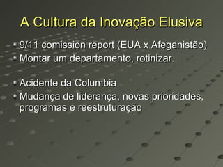 A Cultura da Inovação Elusiva
9/11 comission report (EUA x Afeganistão)
Montar um departamento, rotinizar.

Acidente da Columbia
Mudança de liderança, novas prioridades,
programas e reestruturação
 