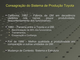 Consagração do Sistema de Produção Toyota

 Califórnia, 1982 – Fábrica da GM em decadência
 (defeitos    nos   carros,    pouca produtividade,
 descontentamento dos funcionários).

 1983 – Parceria entre a Toyota e a GM.
 
     Recontratação de 85% dos funcionários,
 
     Treinamentos,
    Cooperação e Confiança.

 Fim de 1986 – Melhor qualidade e produtividade em
 comparação a outras unidades da GM.

 Mudança de Contexto, Sistema e Estrutura
 
