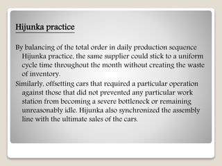 Hijunka practice
By balancing of the total order in daily production sequence
Hijunka practice, the same supplier could stick to a uniform
cycle time throughout the month without creating the waste
of inventory.
Similarly, offsetting cars that required a particular operation
against those that did not prevented any particular work
station from becoming a severe bottleneck or remaining
unreasonably idle. Hijunka also synchronized the assembly
line with the ultimate sales of the cars.
 