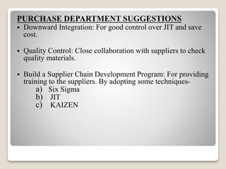 PURCHASE DEPARTMENT SUGGESTIONS
 Downward Integration: For good control over JIT and save
cost.
 Quality Control: Close collaboration with suppliers to check
quality materials.
 Build a Supplier Chain Development Program: For providing
training to the suppliers. By adopting some techniques-
a) Six Sigma
b) JIT
c) KAIZEN
 